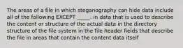 The areas of a file in which steganography can hide data include all of the following EXCEPT _____. in data that is used to describe the content or structure of the actual data in the directory structure of the file system in the file header fields that describe the file in areas that contain the content data itself