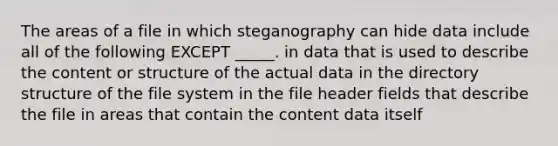 The areas of a file in which steganography can hide data include all of the following EXCEPT _____. in data that is used to describe the content or structure of the actual data in the directory structure of the file system in the file header fields that describe the file in areas that contain the content data itself