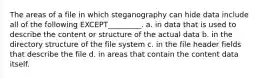 The areas of a file in which steganography can hide data include all of the following EXCEPT_________. a. in data that is used to describe the content or structure of the actual data b. in the directory structure of the file system c. in the file header fields that describe the file d. in areas that contain the content data itself.