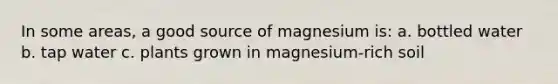 In some areas, a good source of magnesium is: a. bottled water b. tap water c. plants grown in magnesium-rich soil