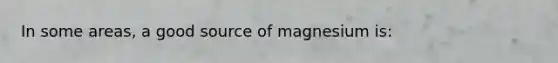 In some areas, a good source of magnesium is: