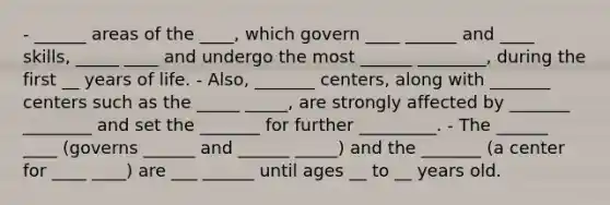 - ______ areas of the ____, which govern ____ ______ and ____ skills, _____ ____ and undergo the most ______ ________, during the first __ years of life. - Also, _______ centers, along with _______ centers such as the _____ _____, are strongly affected by _______ ________ and set the _______ for further _________. - The ______ ____ (governs ______ and ______ _____) and the _______ (a center for ____ ____) are ___ ______ until ages __ to __ years old.