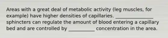 Areas with a great deal of metabolic activity (leg muscles, for example) have higher densities of capillaries. ________________ sphincters can regulate the amount of blood entering a capillary bed and are controlled by ___________ concentration in the area.