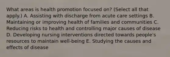 What areas is health promotion focused on? (Select all that apply.) A. Assisting with discharge from acute care settings B. Maintaining or improving health of families and communities C. Reducing risks to health and controlling major causes of disease D. Developing nursing interventions directed towards people's resources to maintain well-being E. Studying the causes and effects of disease