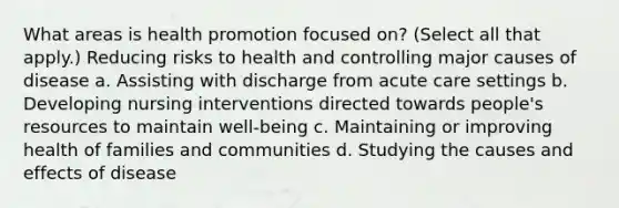 What areas is health promotion focused on? (Select all that apply.) Reducing risks to health and controlling major causes of disease a. Assisting with discharge from acute care settings b. Developing nursing interventions directed towards people's resources to maintain well-being c. Maintaining or improving health of families and communities d. Studying the causes and effects of disease