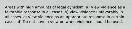 Areas with high amounts of legal cynicism: a) View violence as a favorable response in all cases. b) View violence unfavorably in all cases. c) View violence as an appropriate response in certain cases. d) Do not have a view on when violence should be used.