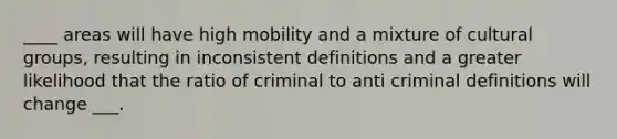 ____ areas will have high mobility and a mixture of cultural groups, resulting in inconsistent definitions and a greater likelihood that the ratio of criminal to anti criminal definitions will change ___.