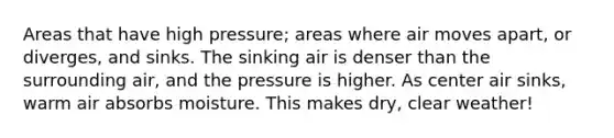 Areas that have high pressure; areas where air moves apart, or diverges, and sinks. The sinking air is denser than the surrounding air, and the pressure is higher. As center air sinks, warm air absorbs moisture. This makes dry, clear weather!