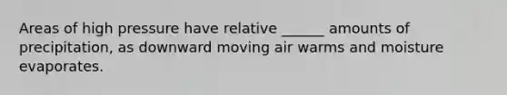 Areas of high pressure have relative ______ amounts of precipitation, as downward moving air warms and moisture evaporates.