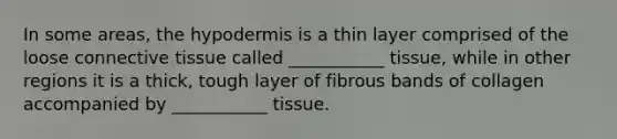 In some areas, the hypodermis is a thin layer comprised of the loose connective tissue called ___________ tissue, while in other regions it is a thick, tough layer of fibrous bands of collagen accompanied by ___________ tissue.