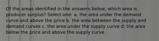 Of the areas identified in the answers below, which area is producer surplus? Select one: a. the area under the demand curve and above the price b. the area between the supply and demand curves c. the area under the supply curve d. the area below the price and above the supply curve