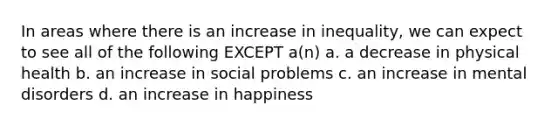 In areas where there is an increase in inequality, we can expect to see all of the following EXCEPT a(n) a. a decrease in physical health b. an increase in social problems c. an increase in mental disorders d. an increase in happiness