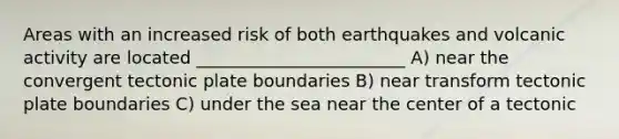 Areas with an increased risk of both earthquakes and volcanic activity are located ________________________ A) near the convergent tectonic plate boundaries B) near transform tectonic plate boundaries C) under the sea near the center of a tectonic