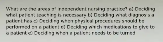 What are the areas of independent nursing practice? a) Deciding what patient teaching is necessary b) Deciding what diagnosis a patient has c) Deciding when physical procedures should be performed on a patient d) Deciding which medications to give to a patient e) Deciding when a patient needs to be turned