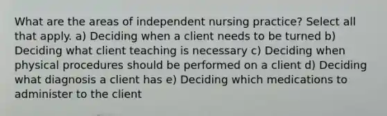 What are the areas of independent nursing practice? Select all that apply. a) Deciding when a client needs to be turned b) Deciding what client teaching is necessary c) Deciding when physical procedures should be performed on a client d) Deciding what diagnosis a client has e) Deciding which medications to administer to the client