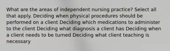 What are the areas of independent nursing practice? Select all that apply. Deciding when physical procedures should be performed on a client Deciding which medications to administer to the client Deciding what diagnosis a client has Deciding when a client needs to be turned Deciding what client teaching is necessary