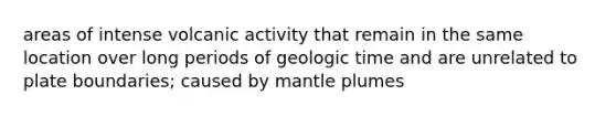 areas of intense volcanic activity that remain in the same location over long periods of geologic time and are unrelated to plate boundaries; caused by mantle plumes