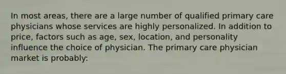 ​In most areas, there are a large number of qualified primary care physicians whose services are highly personalized. In addition to price, factors such as age, sex, location, and personality influence the choice of physician. The primary care physician market is probably: