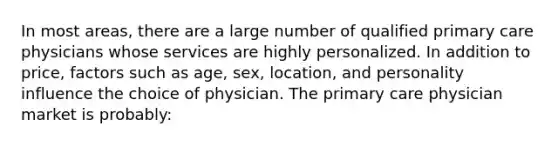 In most areas, there are a large number of qualified primary care physicians whose services are highly personalized. In addition to price, factors such as age, sex, location, and personality influence the choice of physician. The primary care physician market is probably: