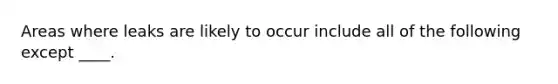 Areas where leaks are likely to occur include all of the following except ____.