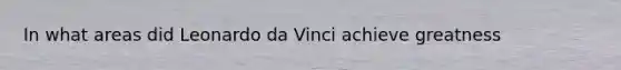 In what areas did Leonardo da Vinci achieve greatness