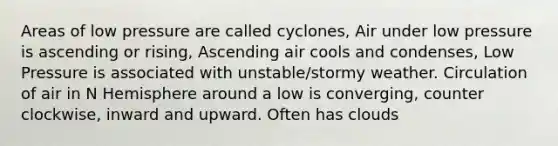 Areas of low pressure are called cyclones, Air under low pressure is ascending or rising, Ascending air cools and condenses, Low Pressure is associated with unstable/stormy weather. Circulation of air in N Hemisphere around a low is converging, counter clockwise, inward and upward. Often has clouds