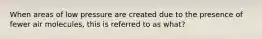 When areas of low pressure are created due to the presence of fewer air molecules, this is referred to as what?