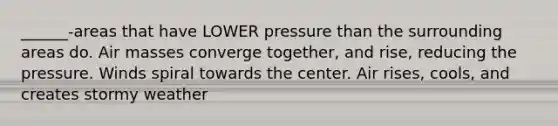 ______-areas that have LOWER pressure than the surrounding areas do. Air masses converge together, and rise, reducing the pressure. Winds spiral towards the center. Air rises, cools, and creates stormy weather