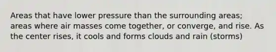 Areas that have lower pressure than the surrounding areas; areas where air masses come together, or converge, and rise. As the center rises, it cools and forms clouds and rain (storms)