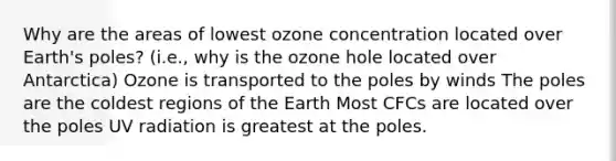 Why are the areas of lowest ozone concentration located over Earth's poles? (i.e., why is the ozone hole located over Antarctica) Ozone is transported to the poles by winds The poles are the coldest regions of the Earth Most CFCs are located over the poles UV radiation is greatest at the poles.