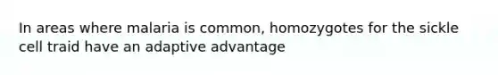 In areas where malaria is common, homozygotes for the sickle cell traid have an adaptive advantage