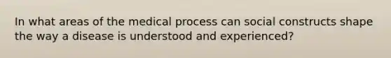 In what areas of the medical process can social constructs shape the way a disease is understood and experienced?