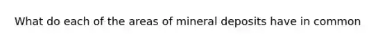 What do each of the areas of mineral deposits have in common