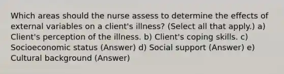 Which areas should the nurse assess to determine the effects of external variables on a client's illness? (Select all that apply.) a) Client's perception of the illness. b) Client's coping skills. c) Socioeconomic status (Answer) d) Social support (Answer) e) Cultural background (Answer)