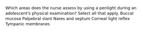 Which areas does the nurse assess by using a penlight during an adolescent's physical examination? Select all that apply. Buccal mucosa Palpebral slant Nares and septum Corneal light reflex Tympanic membranes