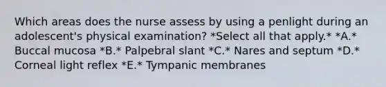 Which areas does the nurse assess by using a penlight during an adolescent's physical examination? *Select all that apply.* *A.* Buccal mucosa *B.* Palpebral slant *C.* Nares and septum *D.* Corneal light reflex *E.* Tympanic membranes