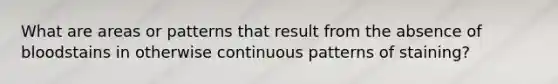 What are areas or patterns that result from the absence of bloodstains in otherwise continuous patterns of staining?