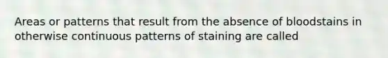 Areas or patterns that result from the absence of bloodstains in otherwise continuous patterns of staining are called