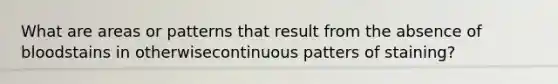What are areas or patterns that result from the absence of bloodstains in otherwisecontinuous patters of staining?