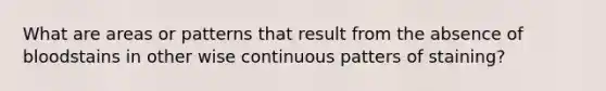 What are areas or patterns that result from the absence of bloodstains in other wise continuous patters of staining?