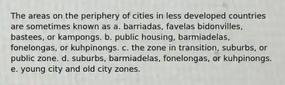 The areas on the periphery of cities in less developed countries are sometimes known as a. barriadas, favelas bidonvilles, bastees, or kampongs. b. public housing, barmiadelas, fonelongas, or kuhpinongs. c. the zone in transition, suburbs, or public zone. d. suburbs, barmiadelas, fonelongas, or kuhpinongs. e. young city and old city zones.