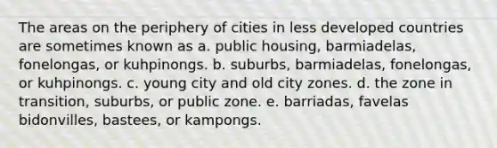 The areas on the periphery of cities in less developed countries are sometimes known as a. public housing, barmiadelas, fonelongas, or kuhpinongs. b. suburbs, barmiadelas, fonelongas, or kuhpinongs. c. young city and old city zones. d. the zone in transition, suburbs, or public zone. e. barriadas, favelas bidonvilles, bastees, or kampongs.