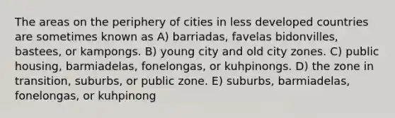 The areas on the periphery of cities in less developed countries are sometimes known as A) barriadas, favelas bidonvilles, bastees, or kampongs. B) young city and old city zones. C) public housing, barmiadelas, fonelongas, or kuhpinongs. D) the zone in transition, suburbs, or public zone. E) suburbs, barmiadelas, fonelongas, or kuhpinong