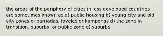 the areas of the periphery of cities in less <a href='https://www.questionai.com/knowledge/ktxFtocF9i-developed-countries' class='anchor-knowledge'>developed countries</a> are sometimes known as a) public housing b) young city and old city zones c) barriadas, favelas or kampongs d) the zone in transition, suburbs, or public zone e) suburbs