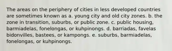 The areas on the periphery of cities in less developed countries are sometimes known as a. young city and old city zones. b. the zone in transition, suburbs, or public zone. c. public housing, barmiadelas, fonelongas, or kuhpinongs. d. barriadas, favelas bidonvilles, bastees, or kampongs. e. suburbs, barmiadelas, fonelongas, or kuhpinongs.