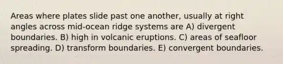 Areas where plates slide past one another, usually at right angles across mid-ocean ridge systems are A) divergent boundaries. B) high in volcanic eruptions. C) areas of seafloor spreading. D) transform boundaries. E) convergent boundaries.