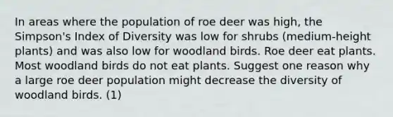 In areas where the population of roe deer was high, the Simpson's Index of Diversity was low for shrubs (medium-height plants) and was also low for woodland birds. Roe deer eat plants. Most woodland birds do not eat plants. Suggest one reason why a large roe deer population might decrease the diversity of woodland birds. (1)