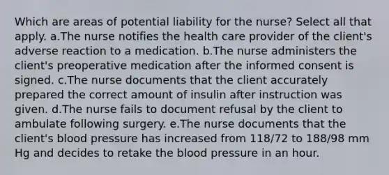 Which are areas of potential liability for the nurse? Select all that apply. a.The nurse notifies the health care provider of the client's adverse reaction to a medication. b.The nurse administers the client's preoperative medication after the informed consent is signed. c.The nurse documents that the client accurately prepared the correct amount of insulin after instruction was given. d.The nurse fails to document refusal by the client to ambulate following surgery. e.The nurse documents that the client's <a href='https://www.questionai.com/knowledge/kD0HacyPBr-blood-pressure' class='anchor-knowledge'>blood pressure</a> has increased from 118/72 to 188/98 mm Hg and decides to retake <a href='https://www.questionai.com/knowledge/k7oXMfj7lk-the-blood' class='anchor-knowledge'>the blood</a> pressure in an hour.