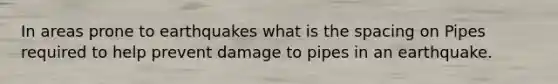 In areas prone to earthquakes what is the spacing on Pipes required to help prevent damage to pipes in an earthquake.