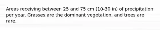 Areas receiving between 25 and 75 cm (10-30 in) of precipitation per year. Grasses are the dominant vegetation, and trees are rare.